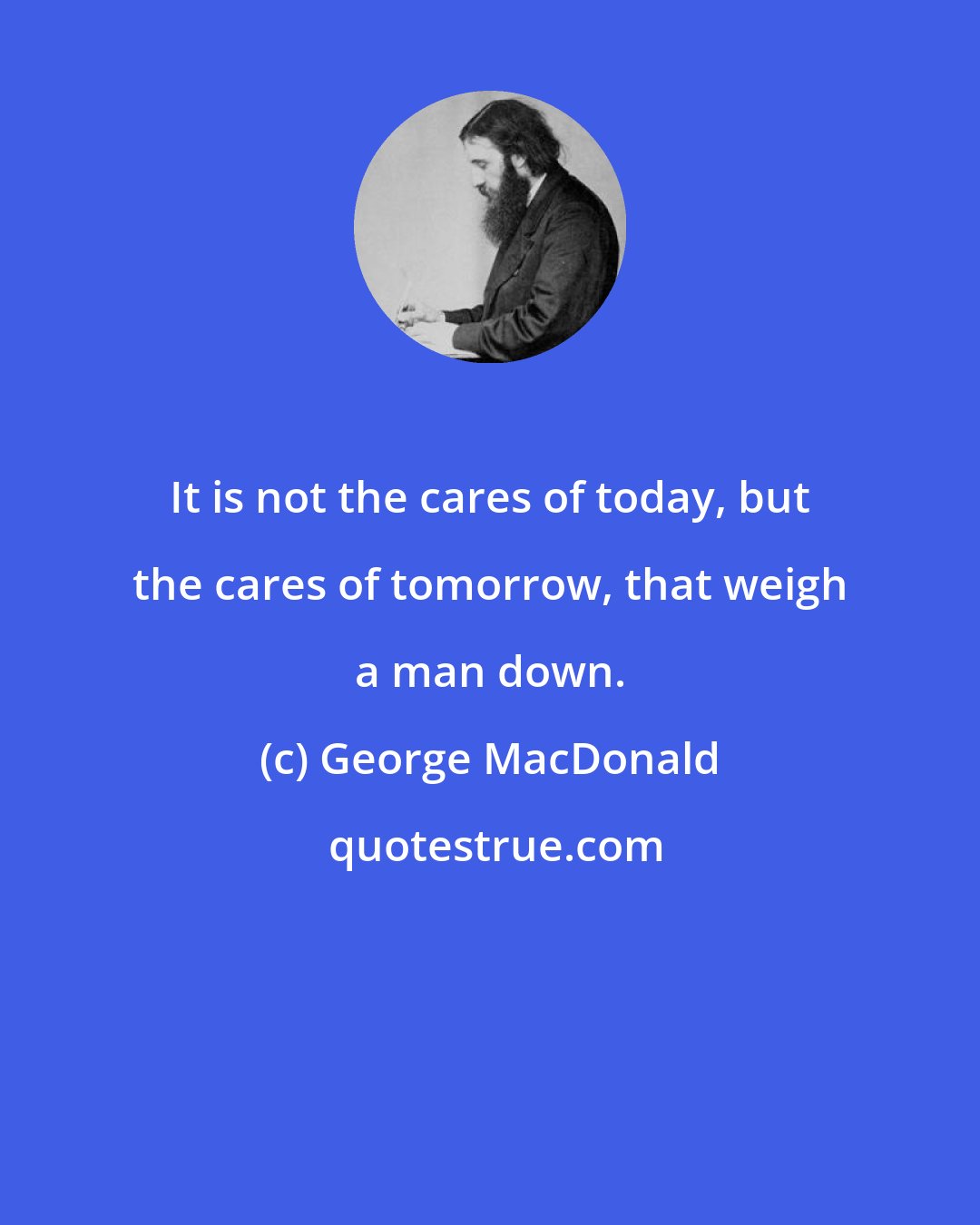 George MacDonald: It is not the cares of today, but the cares of tomorrow, that weigh a man down.