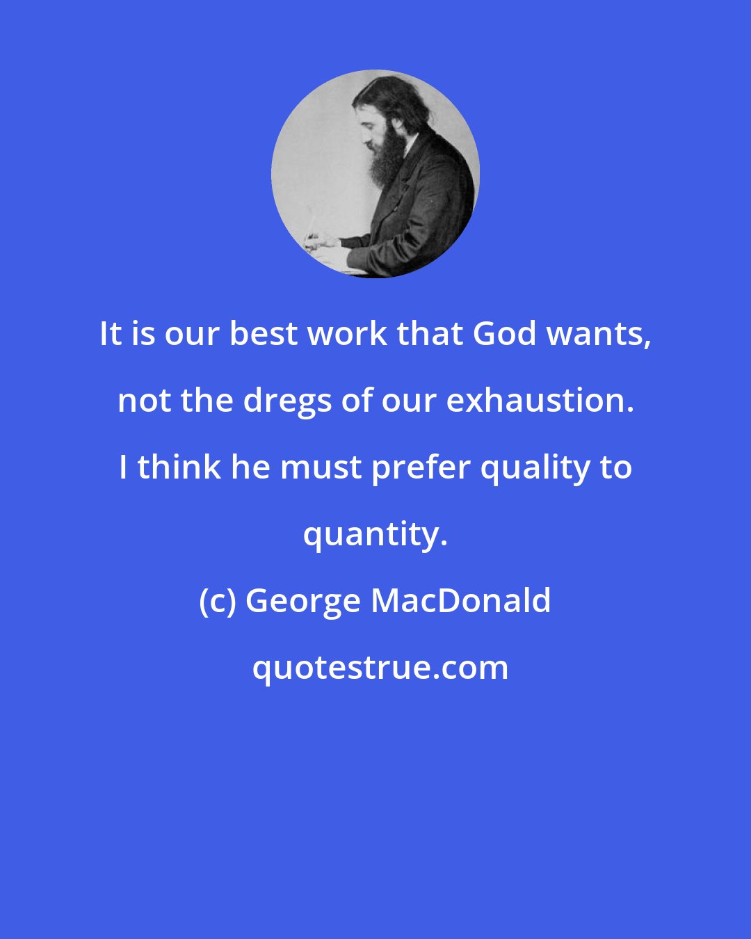 George MacDonald: It is our best work that God wants, not the dregs of our exhaustion. I think he must prefer quality to quantity.