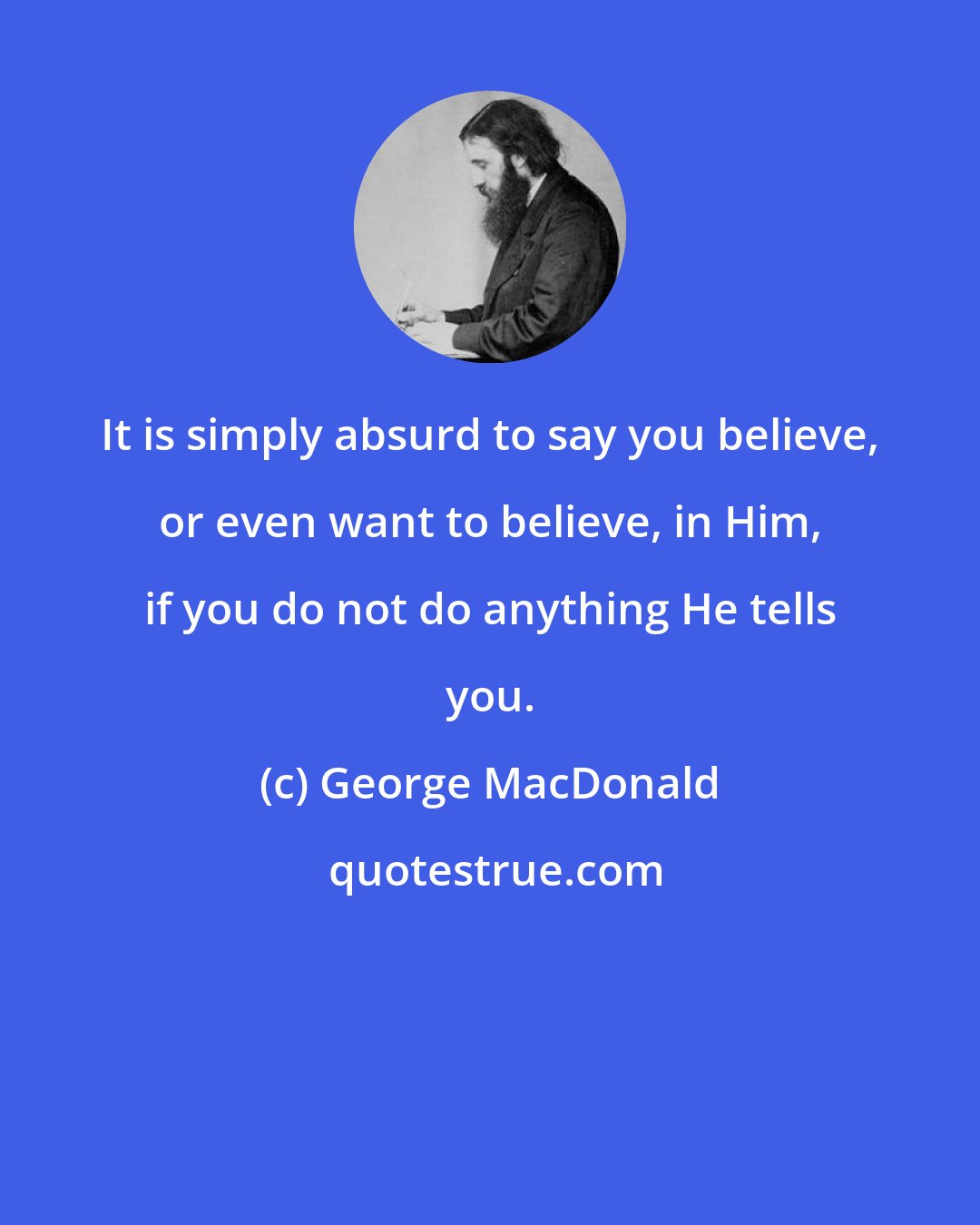 George MacDonald: It is simply absurd to say you believe, or even want to believe, in Him, if you do not do anything He tells you.