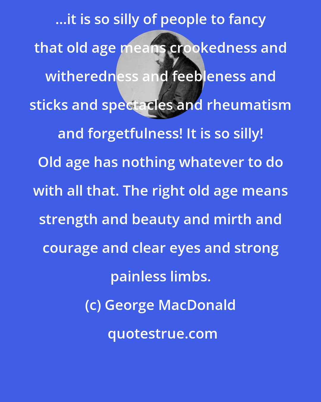 George MacDonald: ...it is so silly of people to fancy that old age means crookedness and witheredness and feebleness and sticks and spectacles and rheumatism and forgetfulness! It is so silly! Old age has nothing whatever to do with all that. The right old age means strength and beauty and mirth and courage and clear eyes and strong painless limbs.