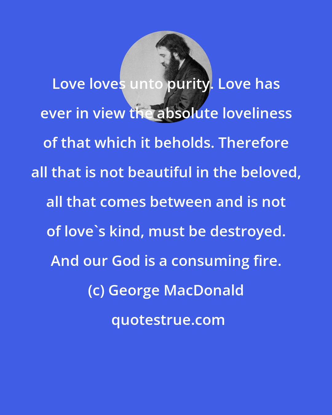 George MacDonald: Love loves unto purity. Love has ever in view the absolute loveliness of that which it beholds. Therefore all that is not beautiful in the beloved, all that comes between and is not of love's kind, must be destroyed. And our God is a consuming fire.