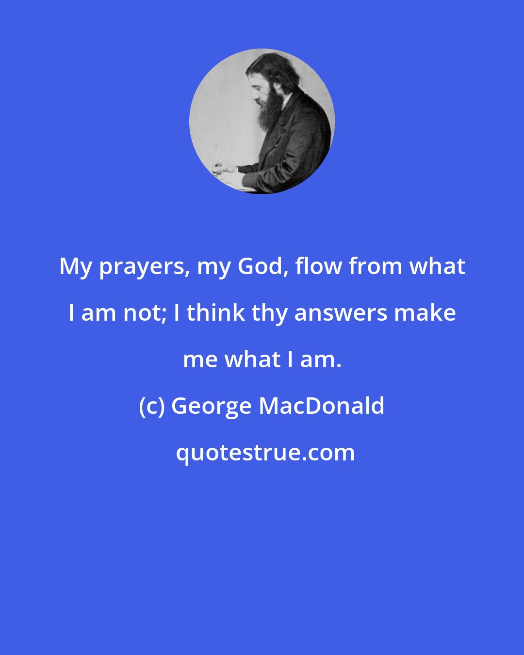 George MacDonald: My prayers, my God, flow from what I am not; I think thy answers make me what I am.