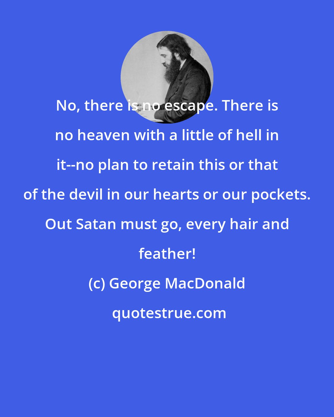 George MacDonald: No, there is no escape. There is no heaven with a little of hell in it--no plan to retain this or that of the devil in our hearts or our pockets. Out Satan must go, every hair and feather!