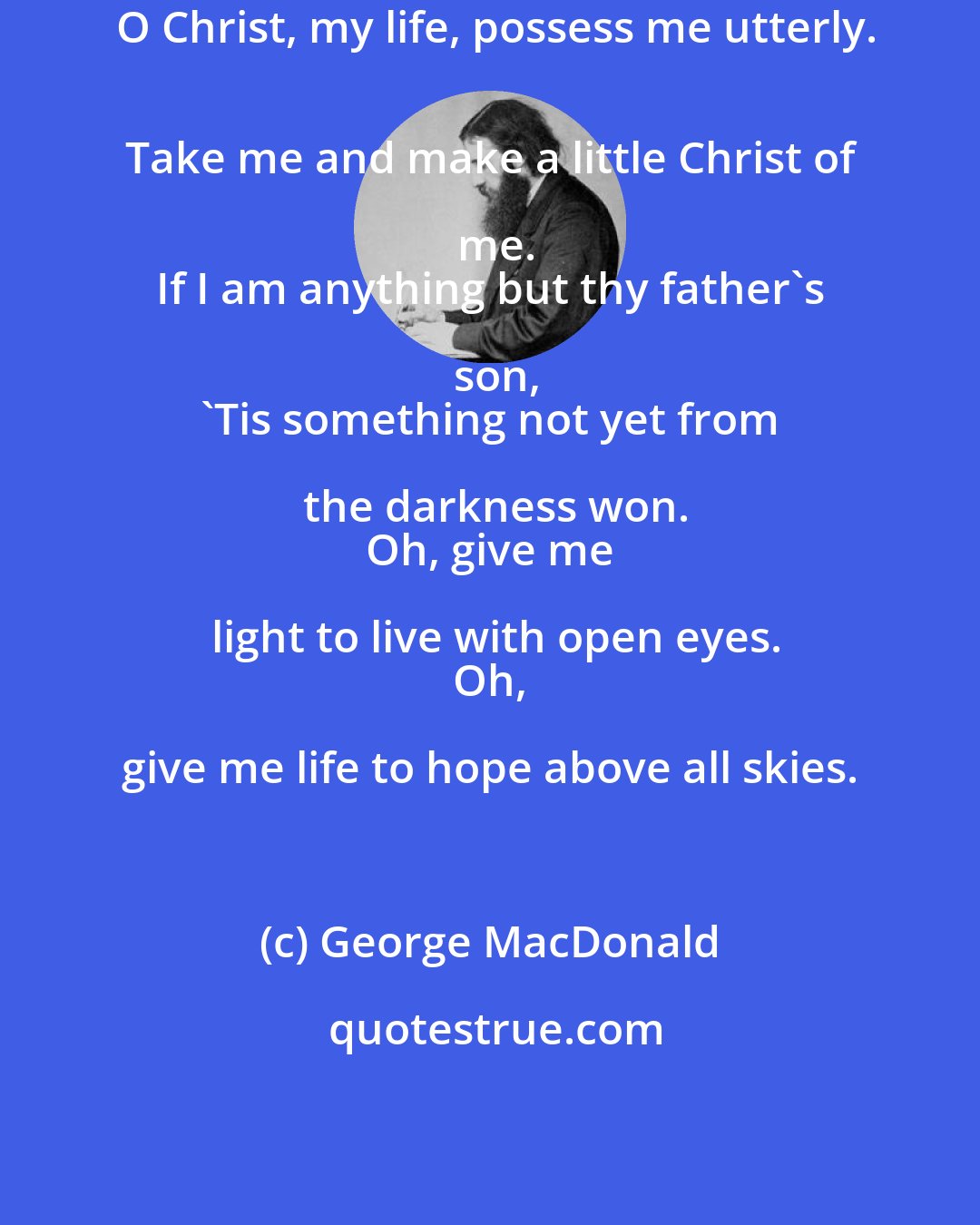 George MacDonald: O Christ, my life, possess me utterly.
 Take me and make a little Christ of me.
 If I am anything but thy father's son,
 'Tis something not yet from the darkness won.
 Oh, give me light to live with open eyes.
 Oh, give me life to hope above all skies.