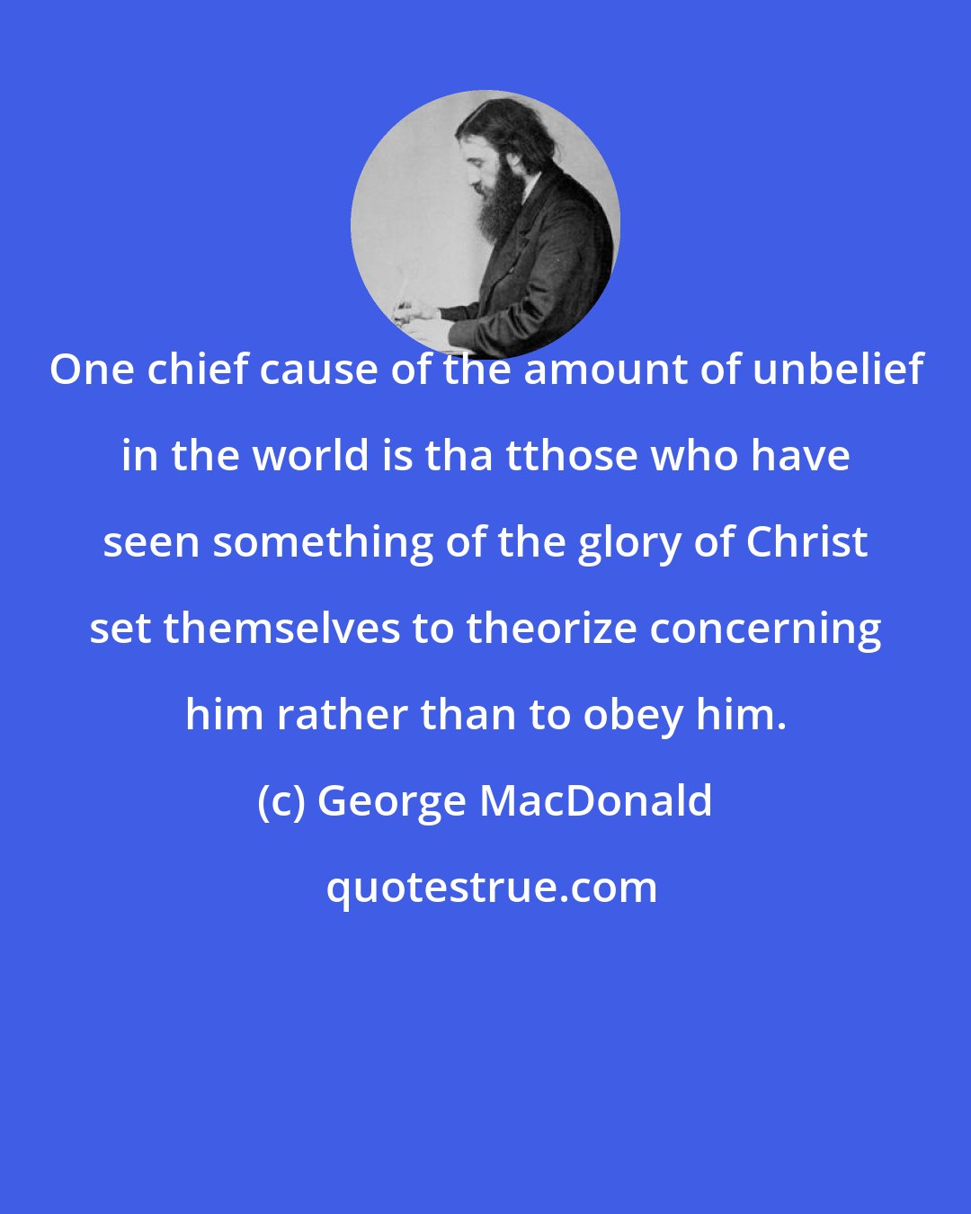 George MacDonald: One chief cause of the amount of unbelief in the world is tha tthose who have seen something of the glory of Christ set themselves to theorize concerning him rather than to obey him.