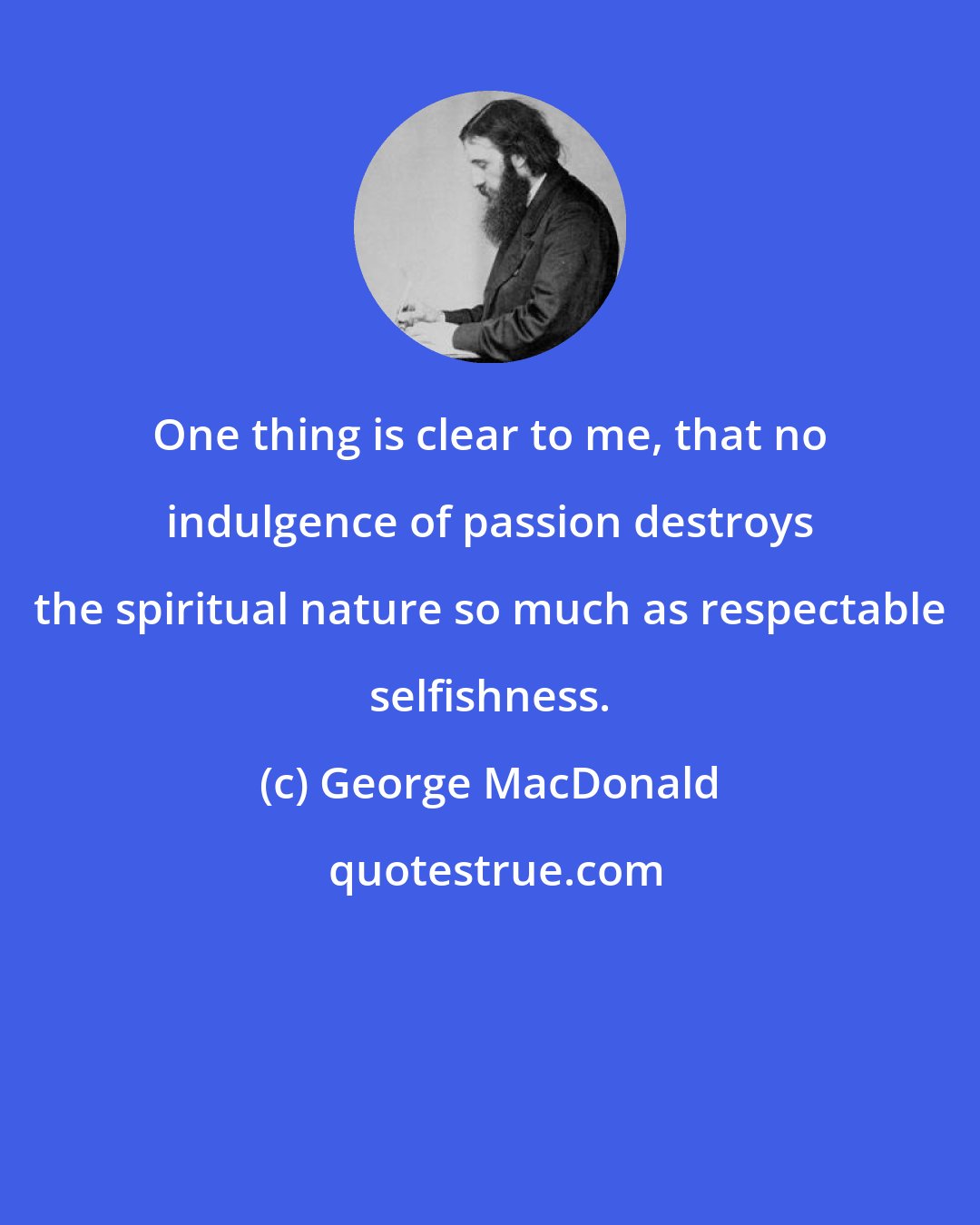 George MacDonald: One thing is clear to me, that no indulgence of passion destroys the spiritual nature so much as respectable selfishness.