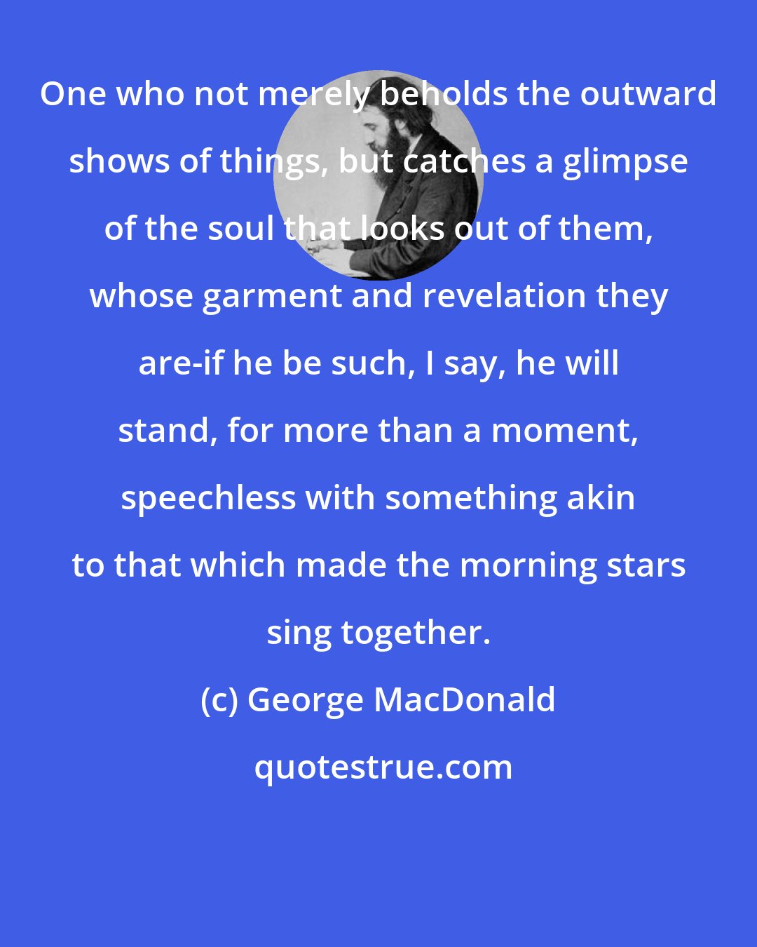 George MacDonald: One who not merely beholds the outward shows of things, but catches a glimpse of the soul that looks out of them, whose garment and revelation they are-if he be such, I say, he will stand, for more than a moment, speechless with something akin to that which made the morning stars sing together.