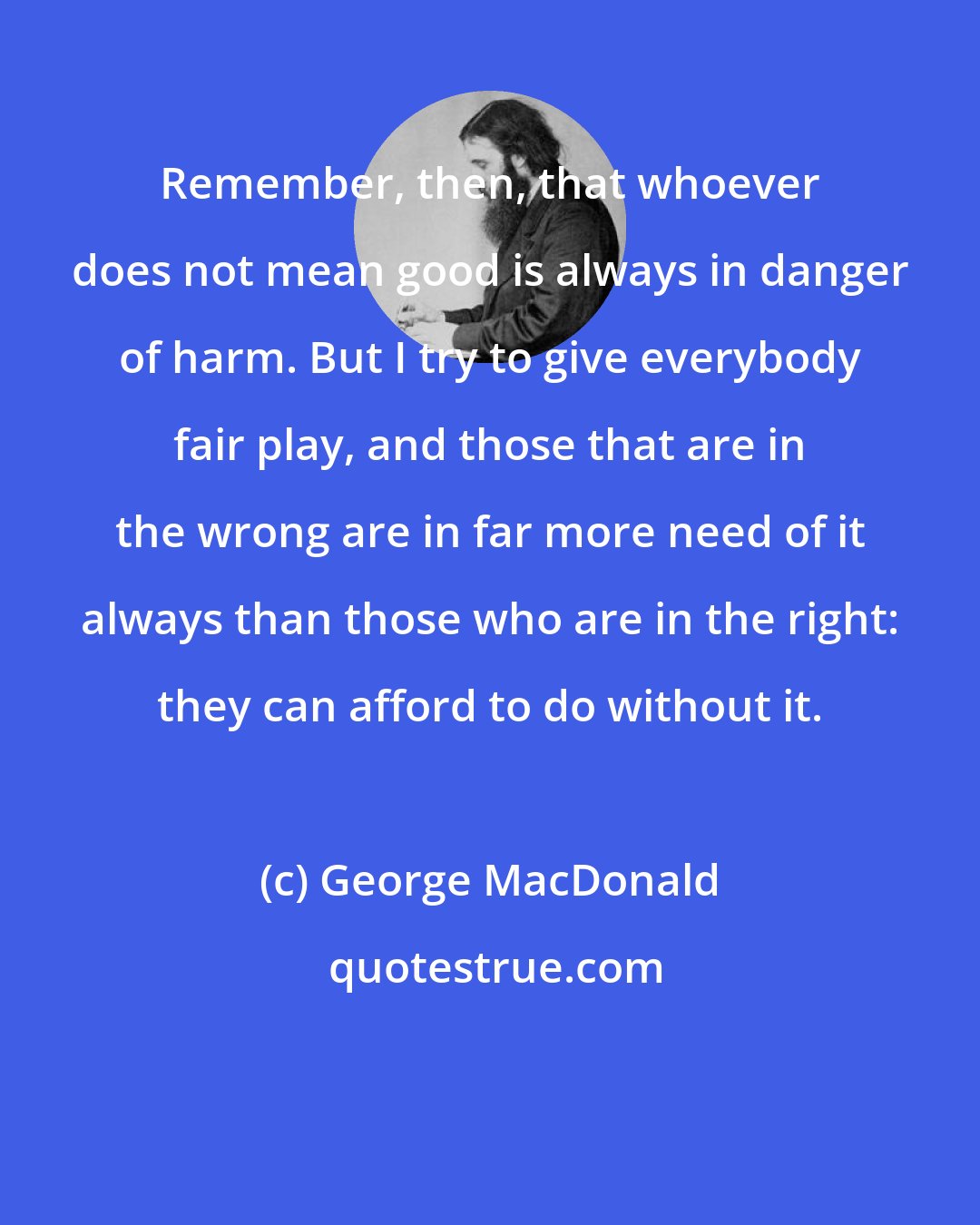 George MacDonald: Remember, then, that whoever does not mean good is always in danger of harm. But I try to give everybody fair play, and those that are in the wrong are in far more need of it always than those who are in the right: they can afford to do without it.