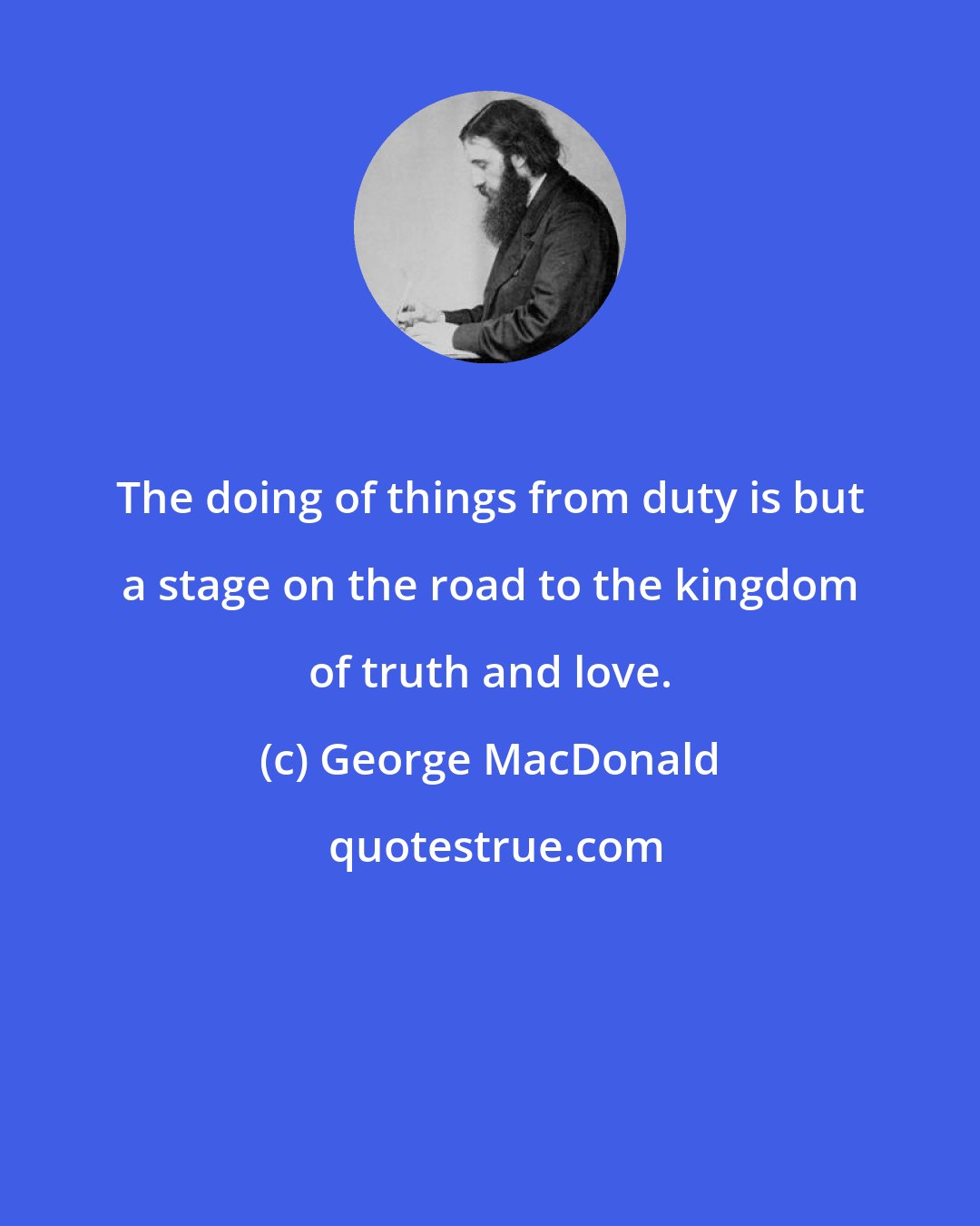 George MacDonald: The doing of things from duty is but a stage on the road to the kingdom of truth and love.