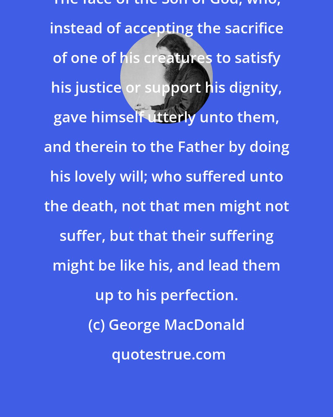 George MacDonald: The face of the Son of God, who, instead of accepting the sacrifice of one of his creatures to satisfy his justice or support his dignity, gave himself utterly unto them, and therein to the Father by doing his lovely will; who suffered unto the death, not that men might not suffer, but that their suffering might be like his, and lead them up to his perfection.