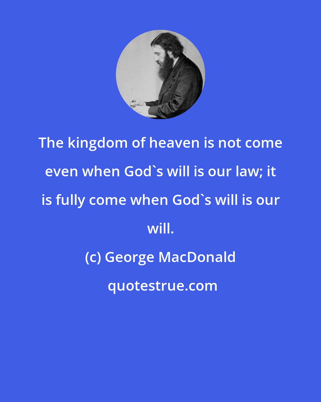 George MacDonald: The kingdom of heaven is not come even when God's will is our law; it is fully come when God's will is our will.