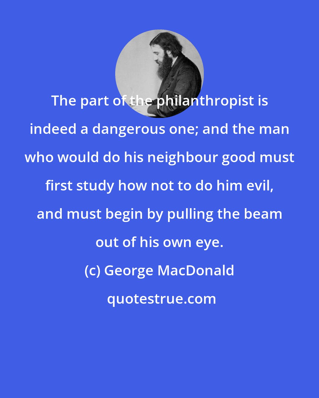 George MacDonald: The part of the philanthropist is indeed a dangerous one; and the man who would do his neighbour good must first study how not to do him evil, and must begin by pulling the beam out of his own eye.