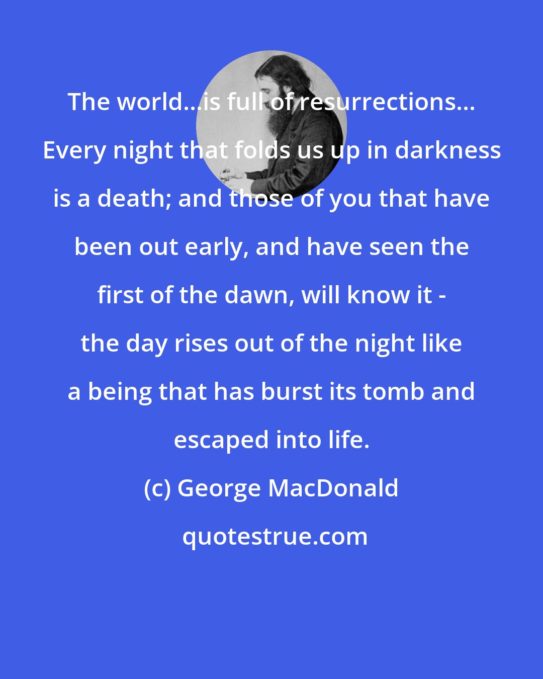 George MacDonald: The world...is full of resurrections... Every night that folds us up in darkness is a death; and those of you that have been out early, and have seen the first of the dawn, will know it - the day rises out of the night like a being that has burst its tomb and escaped into life.