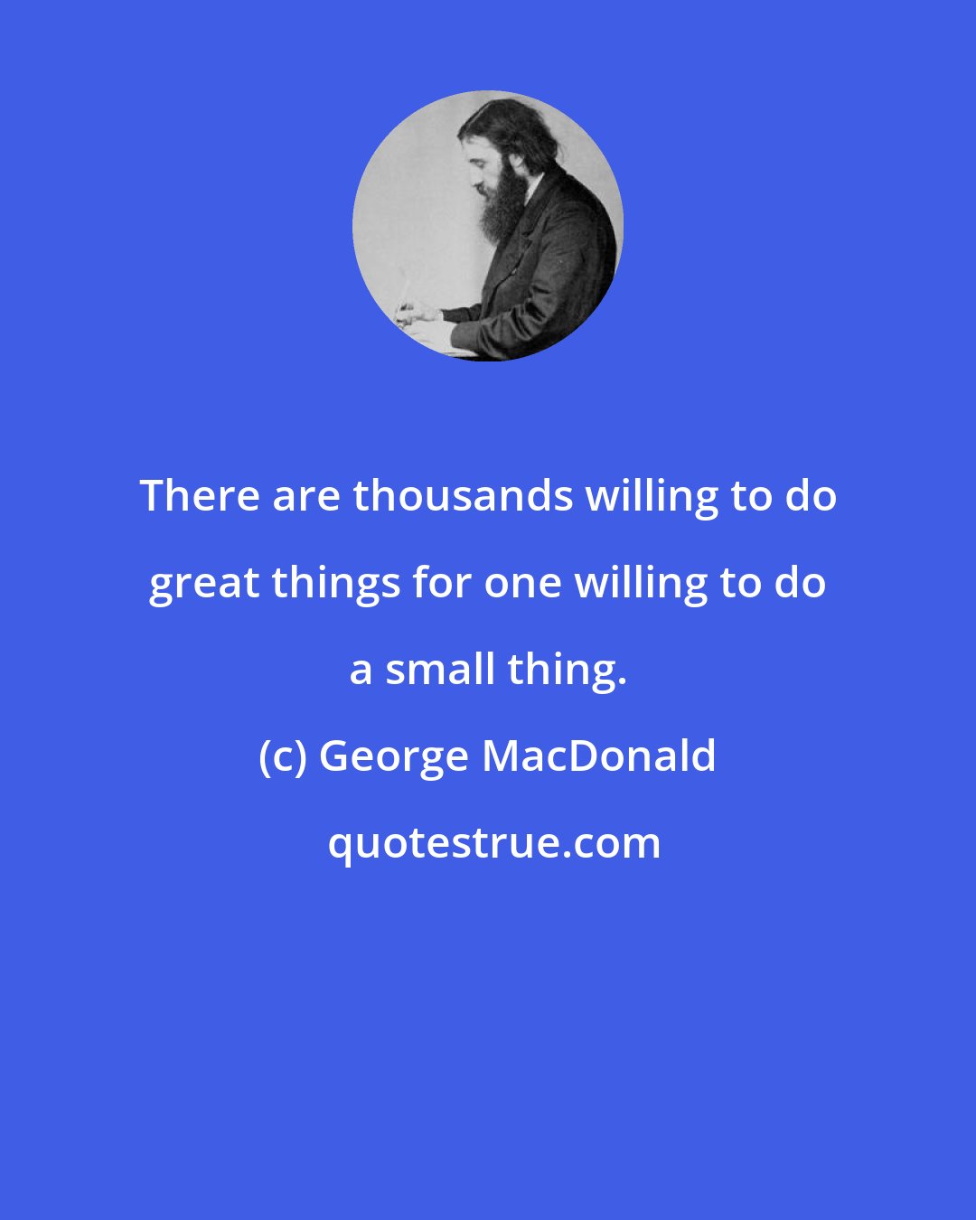 George MacDonald: There are thousands willing to do great things for one willing to do a small thing.