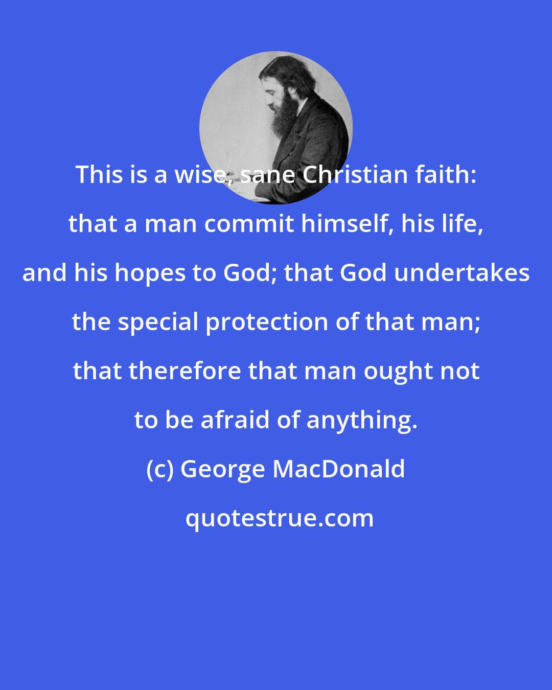 George MacDonald: This is a wise, sane Christian faith: that a man commit himself, his life, and his hopes to God; that God undertakes the special protection of that man; that therefore that man ought not to be afraid of anything.