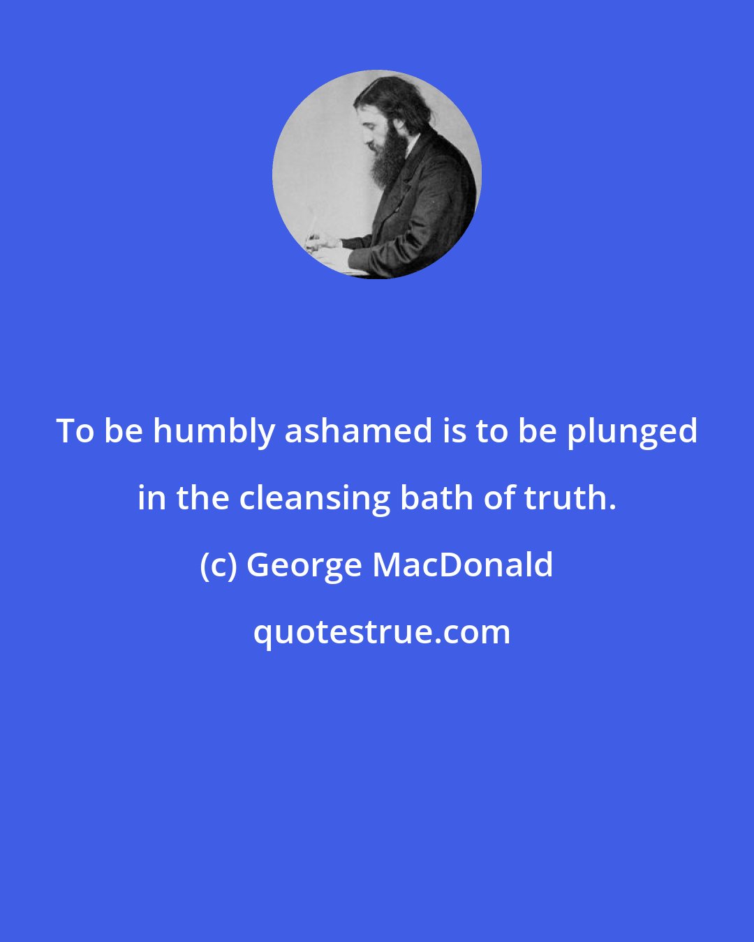 George MacDonald: To be humbly ashamed is to be plunged in the cleansing bath of truth.