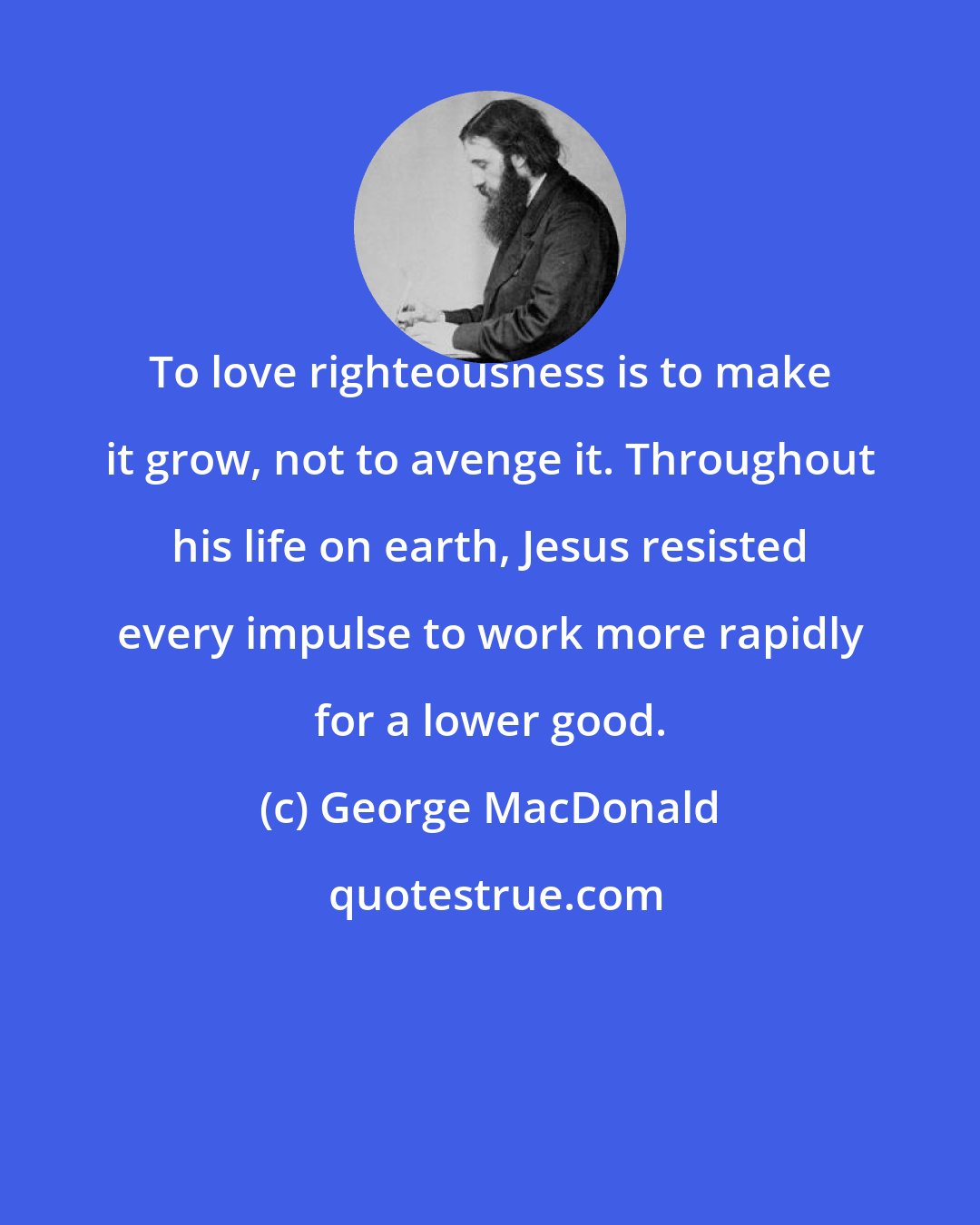 George MacDonald: To love righteousness is to make it grow, not to avenge it. Throughout his life on earth, Jesus resisted every impulse to work more rapidly for a lower good.