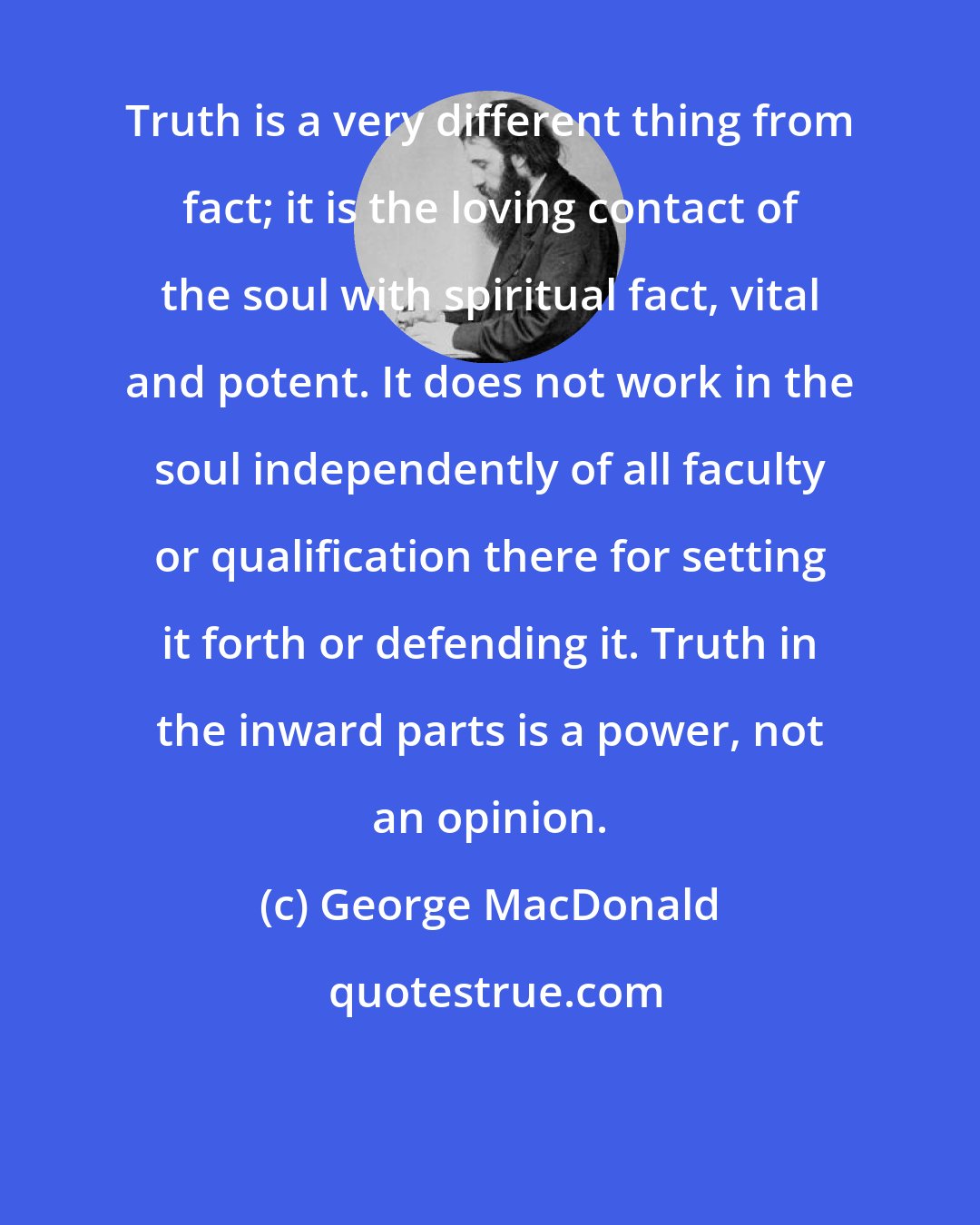 George MacDonald: Truth is a very different thing from fact; it is the loving contact of the soul with spiritual fact, vital and potent. It does not work in the soul independently of all faculty or qualification there for setting it forth or defending it. Truth in the inward parts is a power, not an opinion.