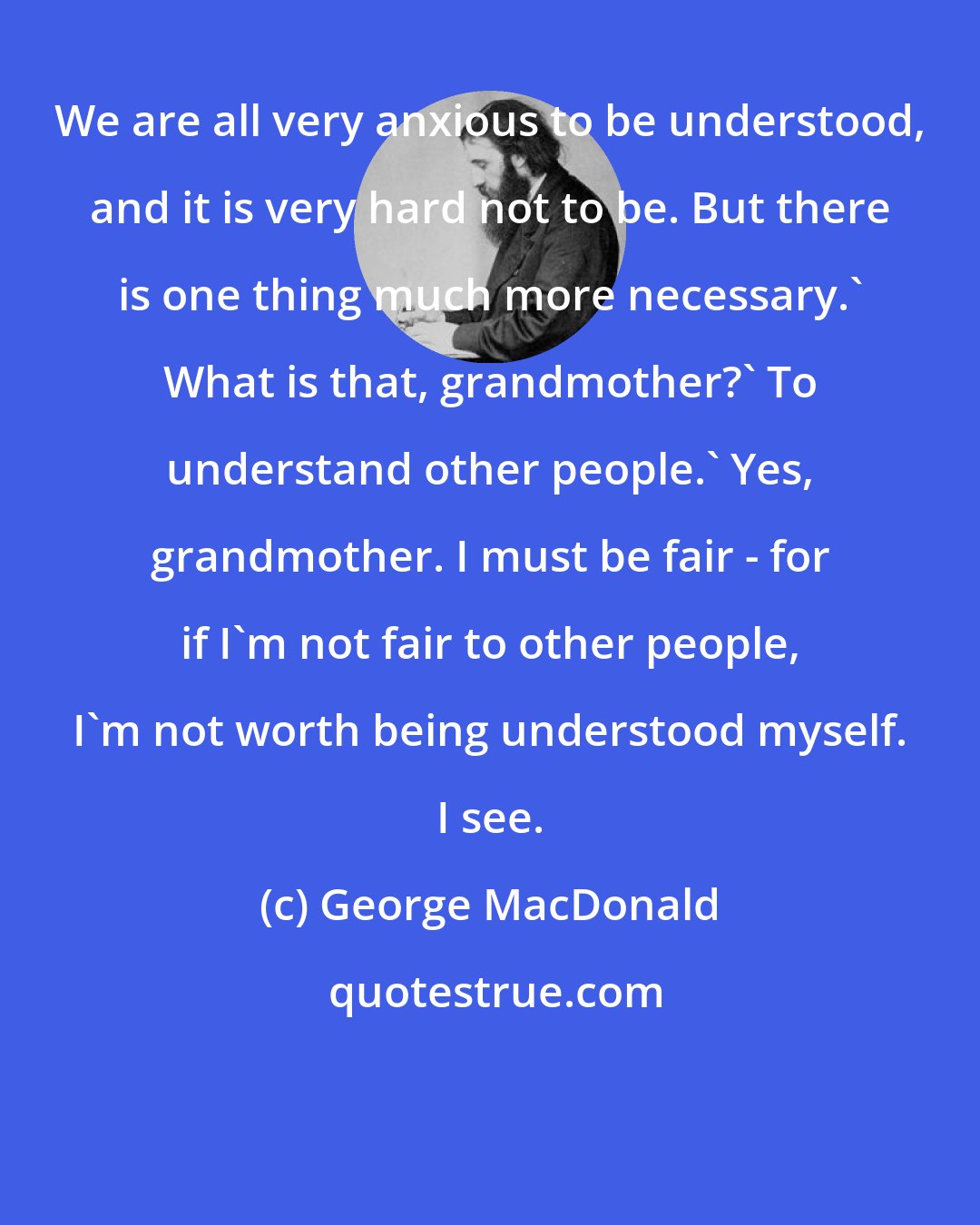 George MacDonald: We are all very anxious to be understood, and it is very hard not to be. But there is one thing much more necessary.' What is that, grandmother?' To understand other people.' Yes, grandmother. I must be fair - for if I'm not fair to other people, I'm not worth being understood myself. I see.