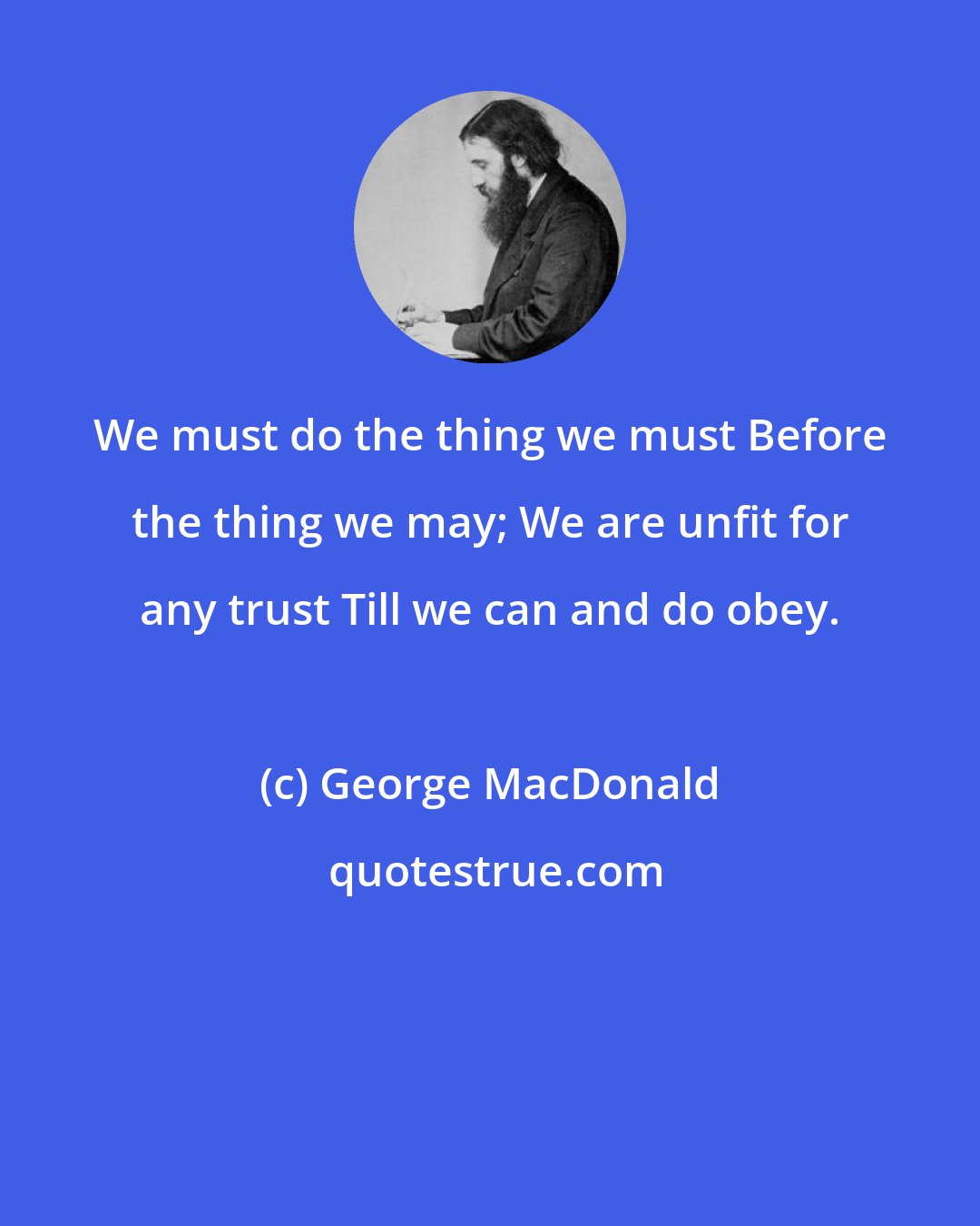 George MacDonald: We must do the thing we must Before the thing we may; We are unfit for any trust Till we can and do obey.