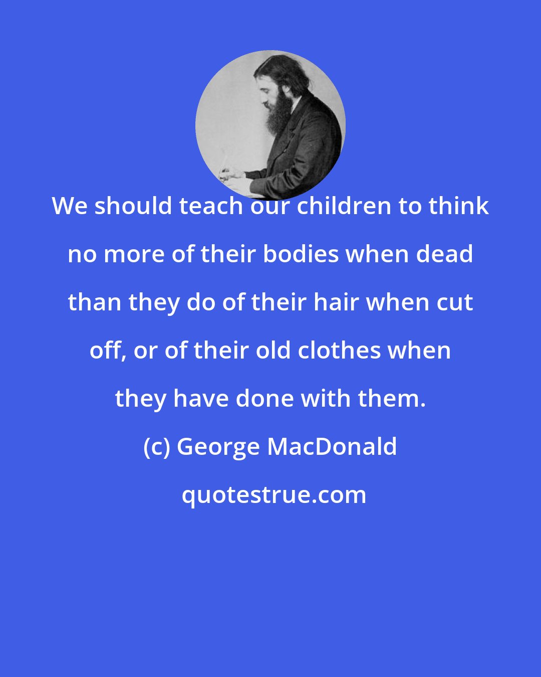 George MacDonald: We should teach our children to think no more of their bodies when dead than they do of their hair when cut off, or of their old clothes when they have done with them.