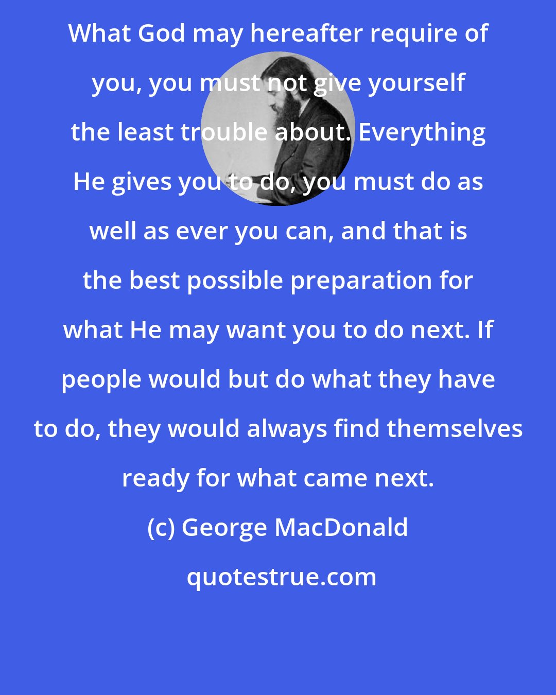 George MacDonald: What God may hereafter require of you, you must not give yourself the least trouble about. Everything He gives you to do, you must do as well as ever you can, and that is the best possible preparation for what He may want you to do next. If people would but do what they have to do, they would always find themselves ready for what came next.