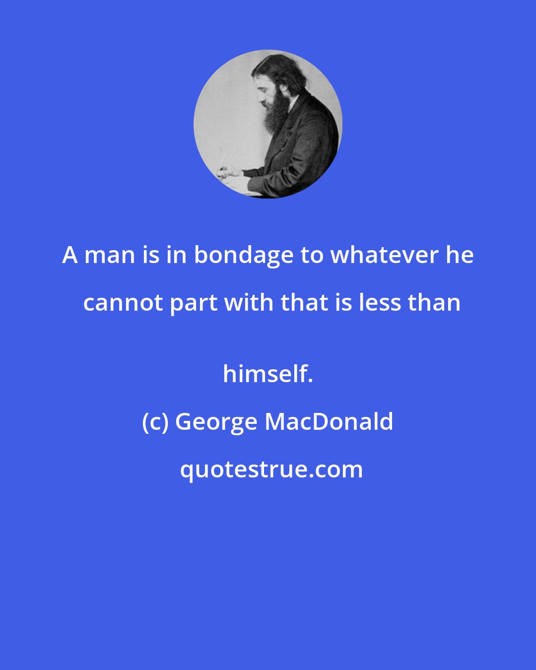 George MacDonald: A man is in bondage to whatever he cannot part with that is less than
 himself.