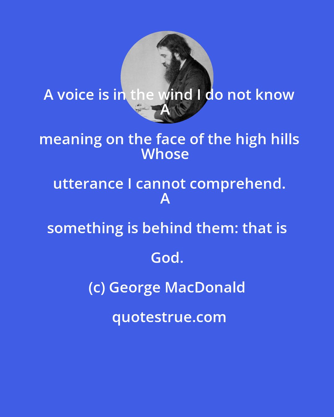 George MacDonald: A voice is in the wind I do not know
A meaning on the face of the high hills
Whose utterance I cannot comprehend.
A something is behind them: that is God.