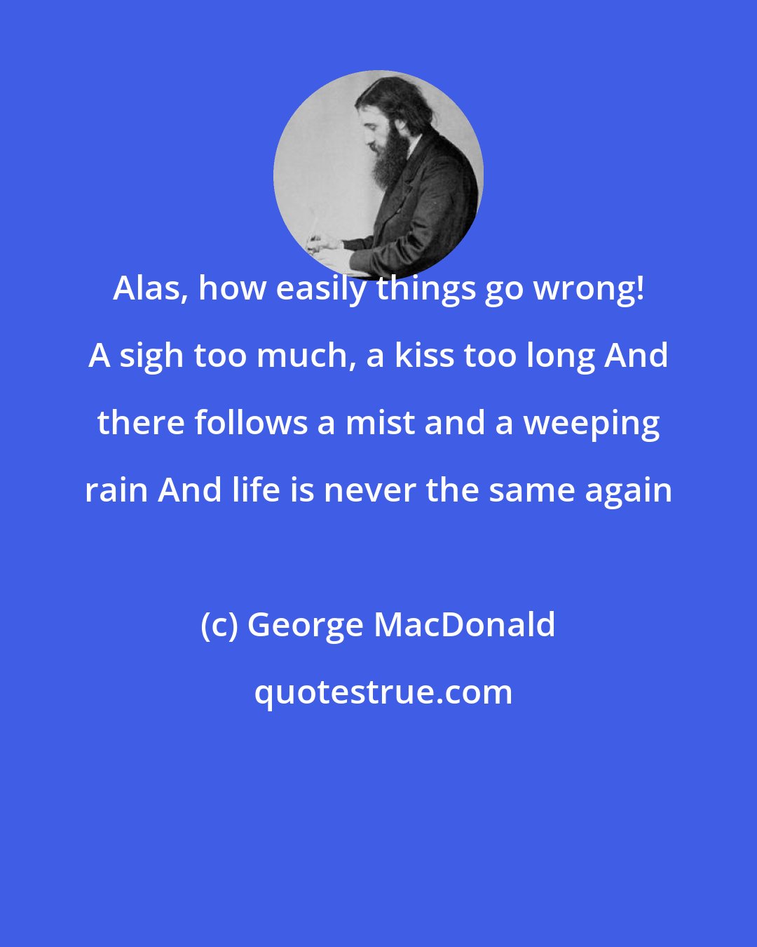 George MacDonald: Alas, how easily things go wrong! A sigh too much, a kiss too long And there follows a mist and a weeping rain And life is never the same again