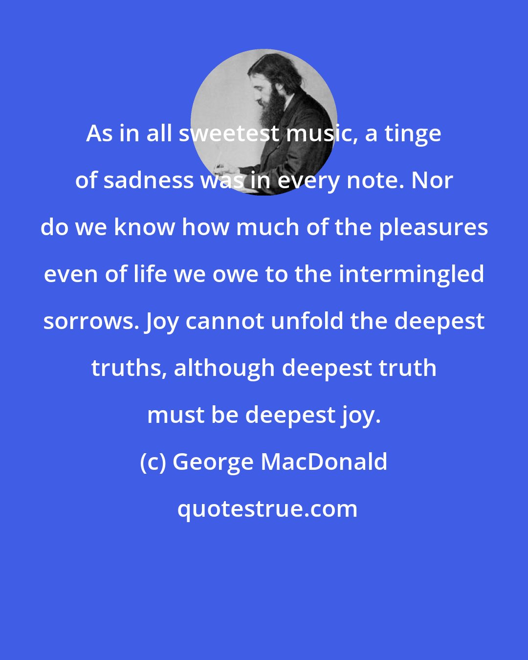 George MacDonald: As in all sweetest music, a tinge of sadness was in every note. Nor do we know how much of the pleasures even of life we owe to the intermingled sorrows. Joy cannot unfold the deepest truths, although deepest truth must be deepest joy.