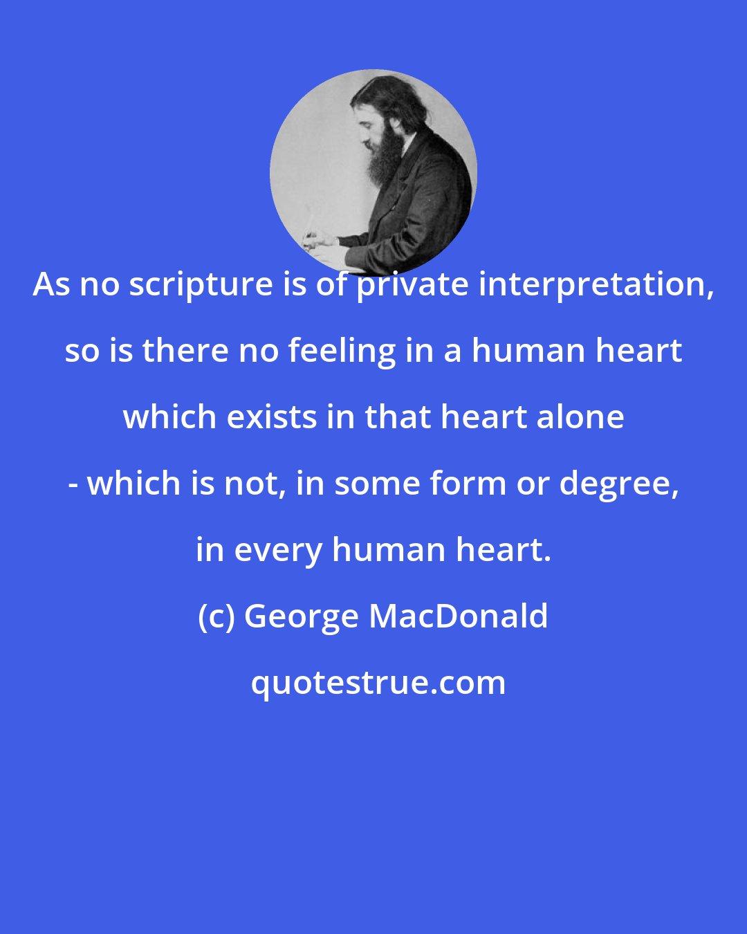 George MacDonald: As no scripture is of private interpretation, so is there no feeling in a human heart which exists in that heart alone - which is not, in some form or degree, in every human heart.