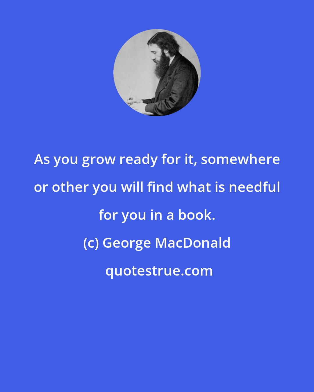 George MacDonald: As you grow ready for it, somewhere or other you will find what is needful for you in a book.