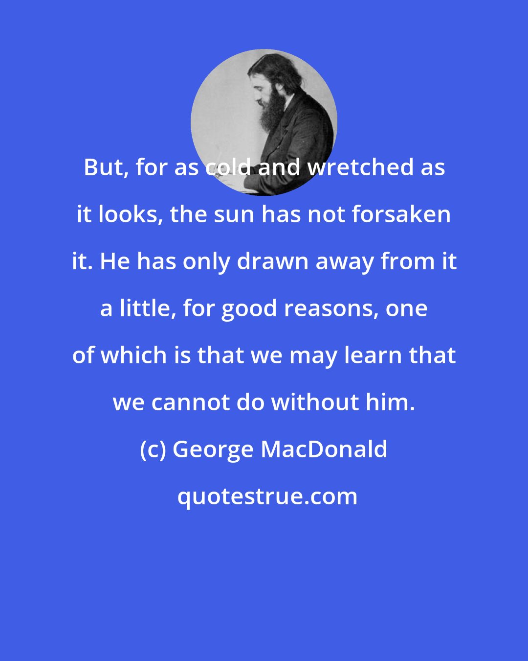 George MacDonald: But, for as cold and wretched as it looks, the sun has not forsaken it. He has only drawn away from it a little, for good reasons, one of which is that we may learn that we cannot do without him.