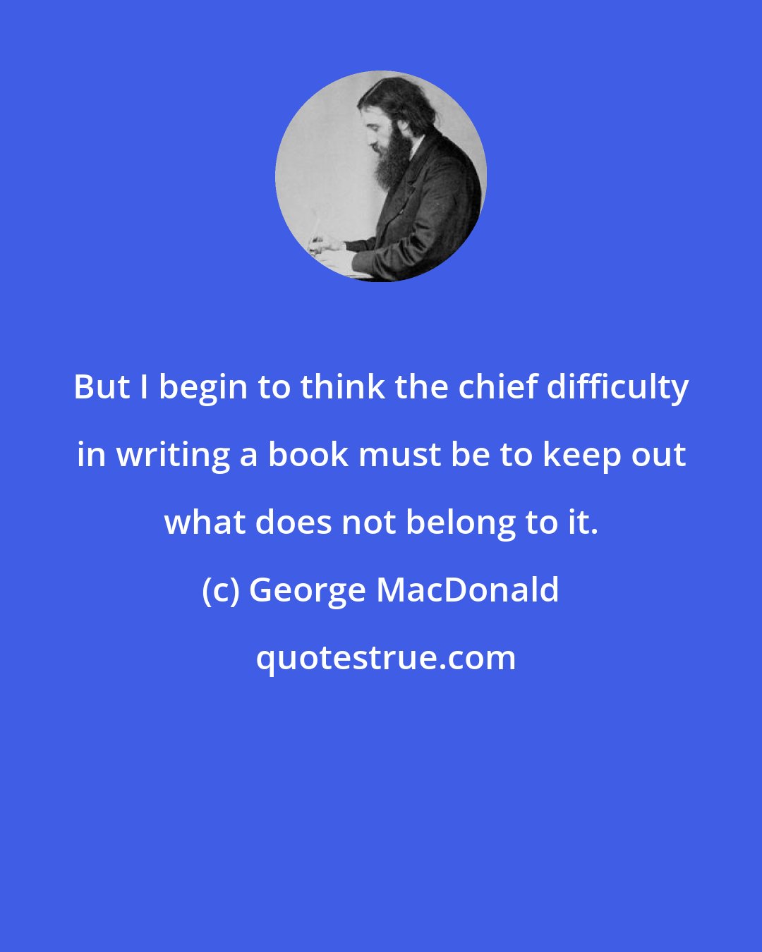 George MacDonald: But I begin to think the chief difficulty in writing a book must be to keep out what does not belong to it.