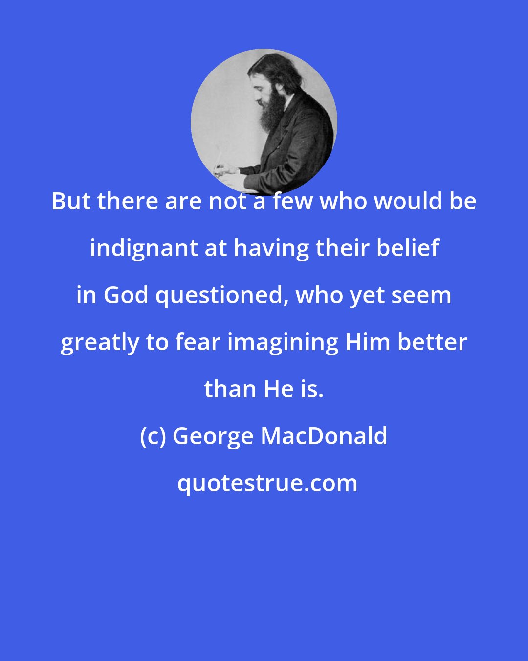 George MacDonald: But there are not a few who would be indignant at having their belief in God questioned, who yet seem greatly to fear imagining Him better than He is.