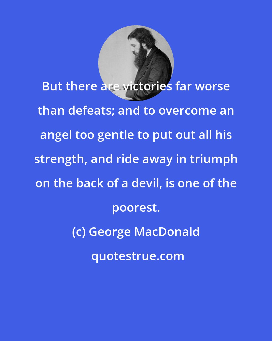 George MacDonald: But there are victories far worse than defeats; and to overcome an angel too gentle to put out all his strength, and ride away in triumph on the back of a devil, is one of the poorest.