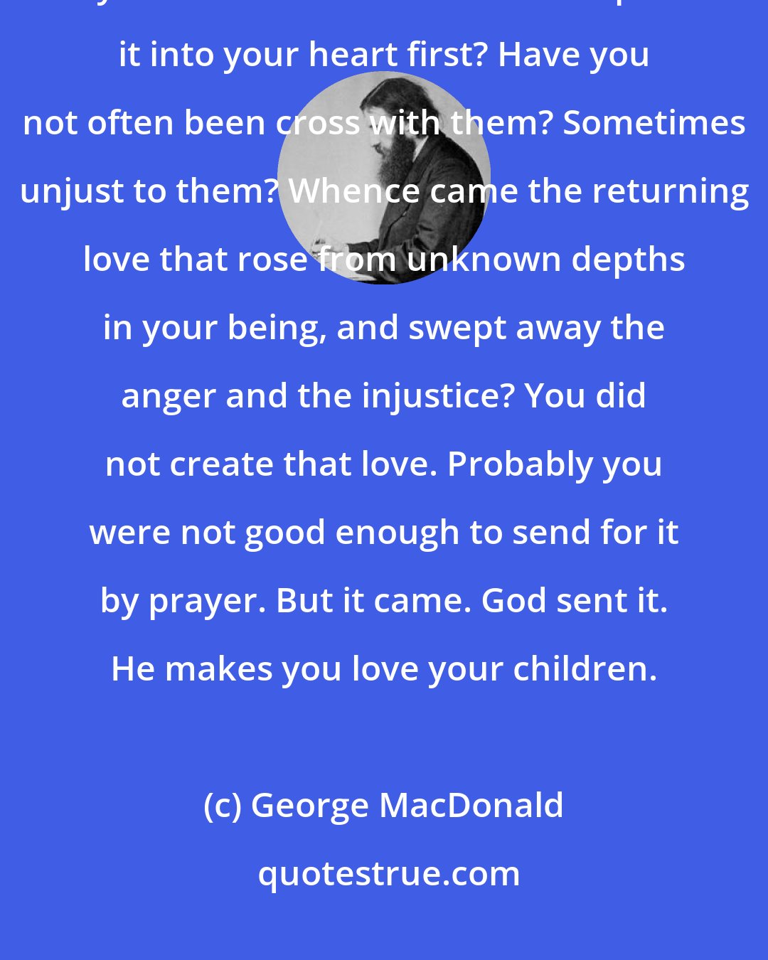 George MacDonald: Do you think you love your children better than He who made them? Is not your love what it is because He put it into your heart first? Have you not often been cross with them? Sometimes unjust to them? Whence came the returning love that rose from unknown depths in your being, and swept away the anger and the injustice? You did not create that love. Probably you were not good enough to send for it by prayer. But it came. God sent it. He makes you love your children.