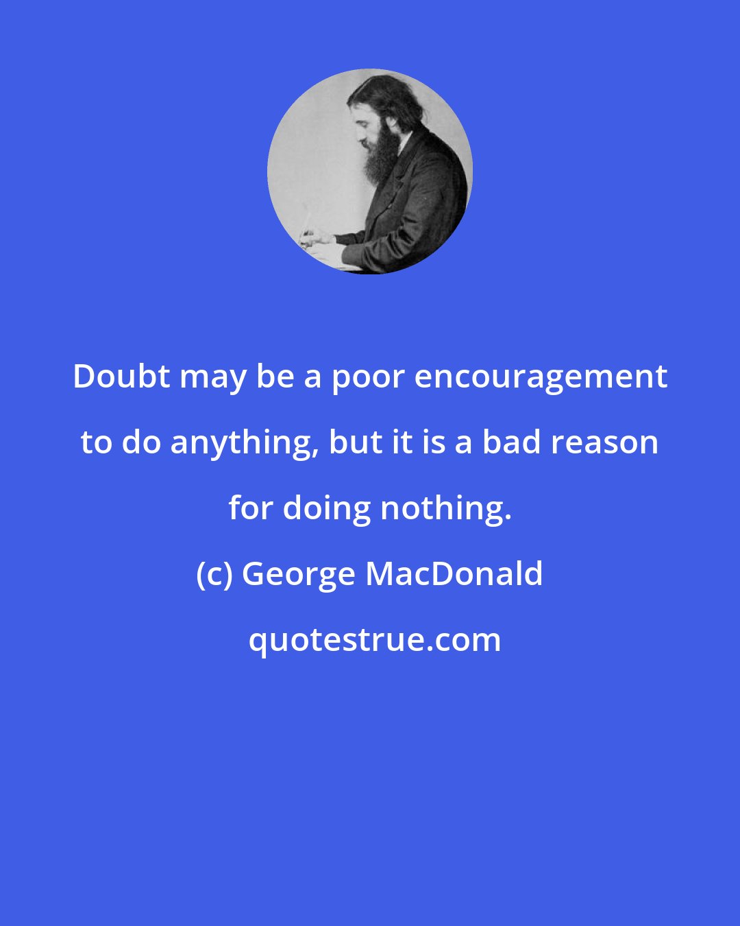 George MacDonald: Doubt may be a poor encouragement to do anything, but it is a bad reason for doing nothing.