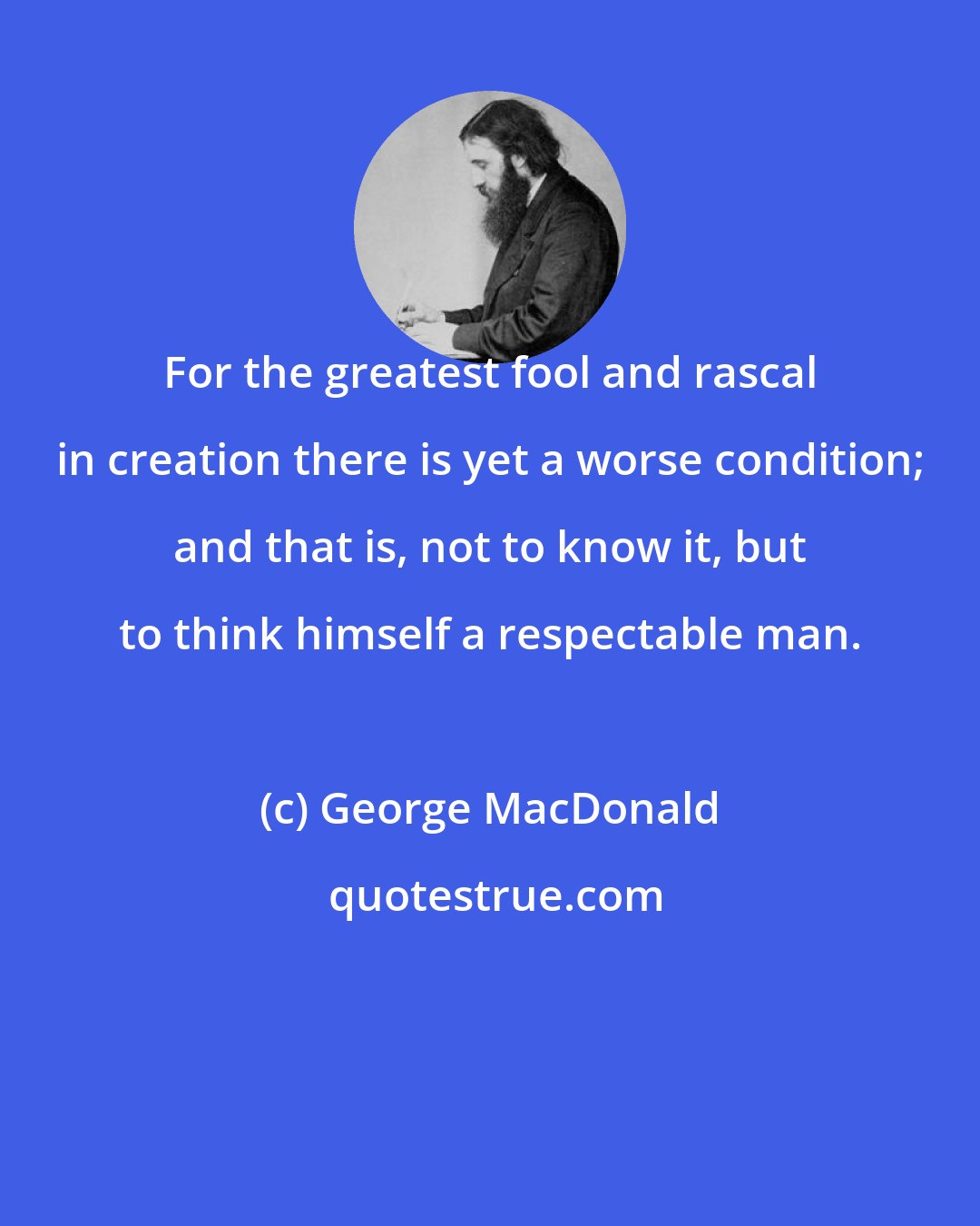 George MacDonald: For the greatest fool and rascal in creation there is yet a worse condition; and that is, not to know it, but to think himself a respectable man.