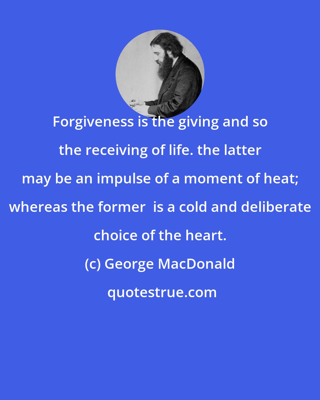 George MacDonald: Forgiveness is the giving and so the receiving of life. the latter may be an impulse of a moment of heat; whereas the former  is a cold and deliberate choice of the heart.