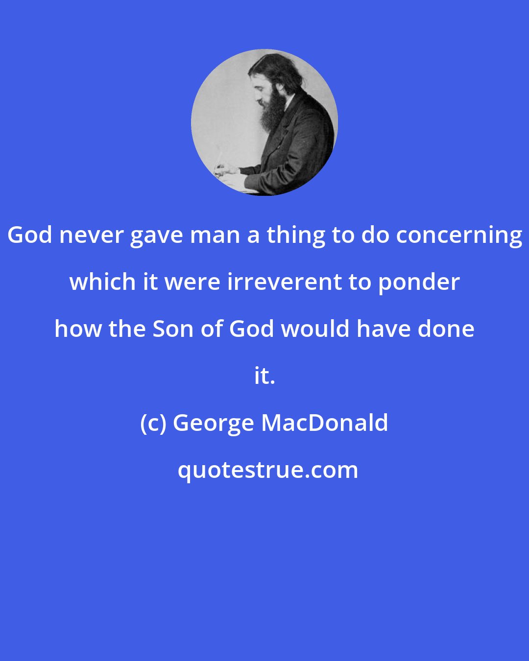 George MacDonald: God never gave man a thing to do concerning which it were irreverent to ponder how the Son of God would have done it.