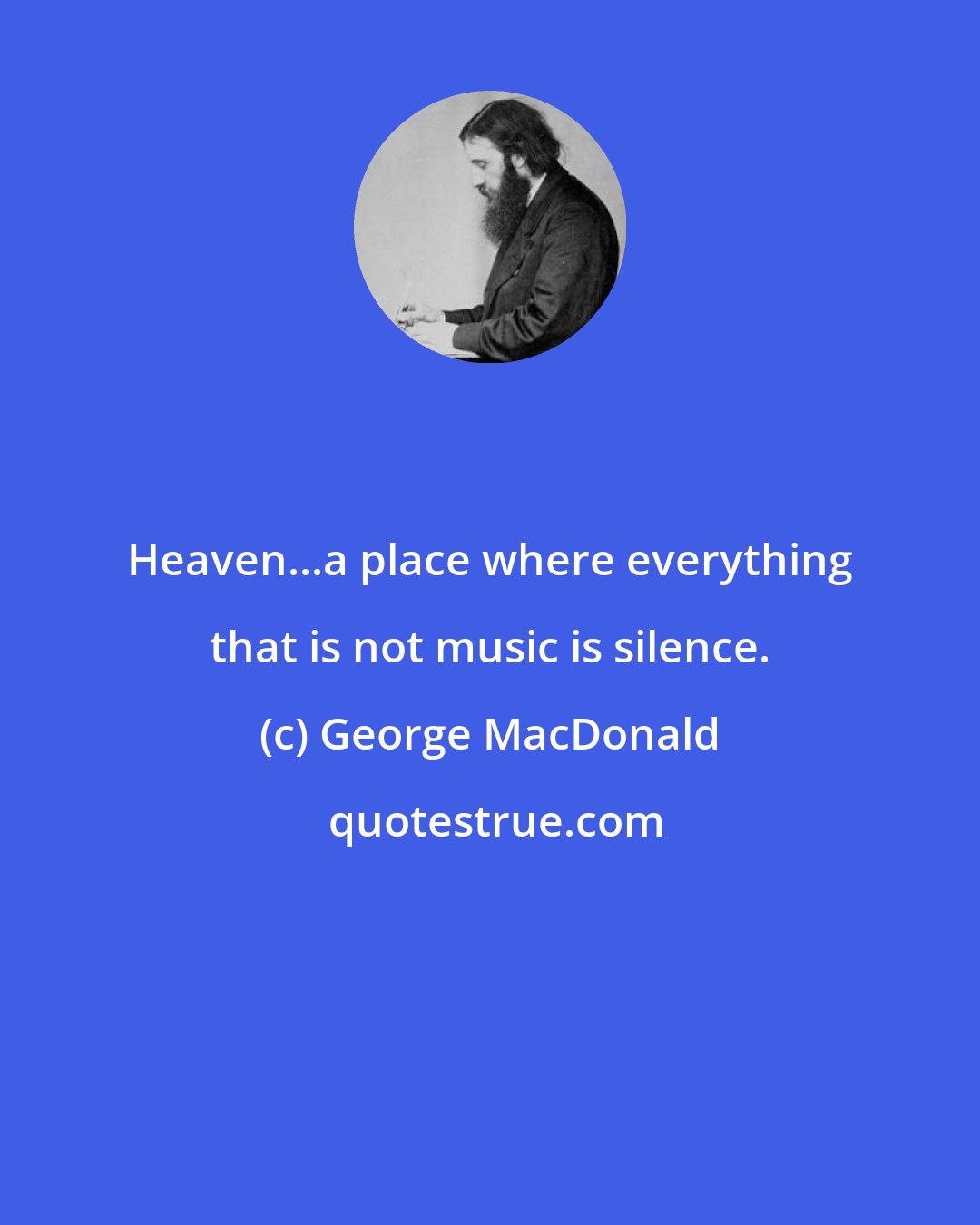 George MacDonald: Heaven...a place where everything that is not music is silence.