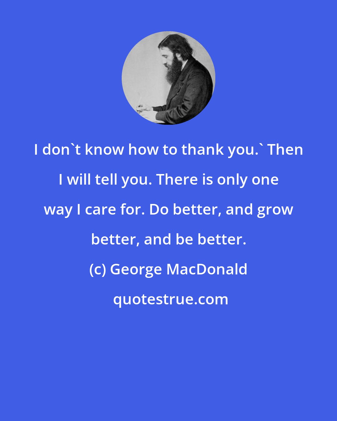 George MacDonald: I don't know how to thank you.' Then I will tell you. There is only one way I care for. Do better, and grow better, and be better.