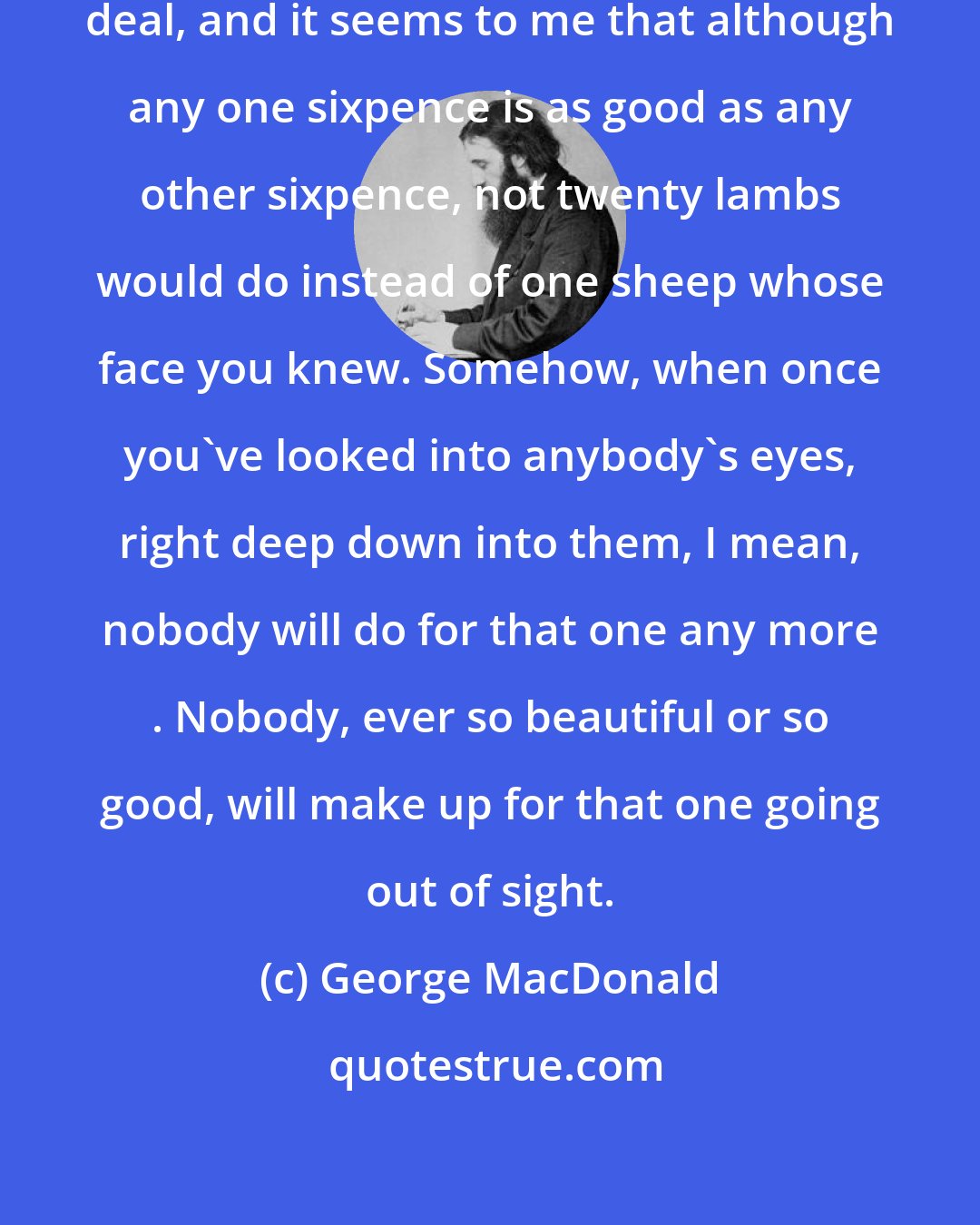 George MacDonald: I've been thinking about it a great deal, and it seems to me that although any one sixpence is as good as any other sixpence, not twenty lambs would do instead of one sheep whose face you knew. Somehow, when once you've looked into anybody's eyes, right deep down into them, I mean, nobody will do for that one any more . Nobody, ever so beautiful or so good, will make up for that one going out of sight.