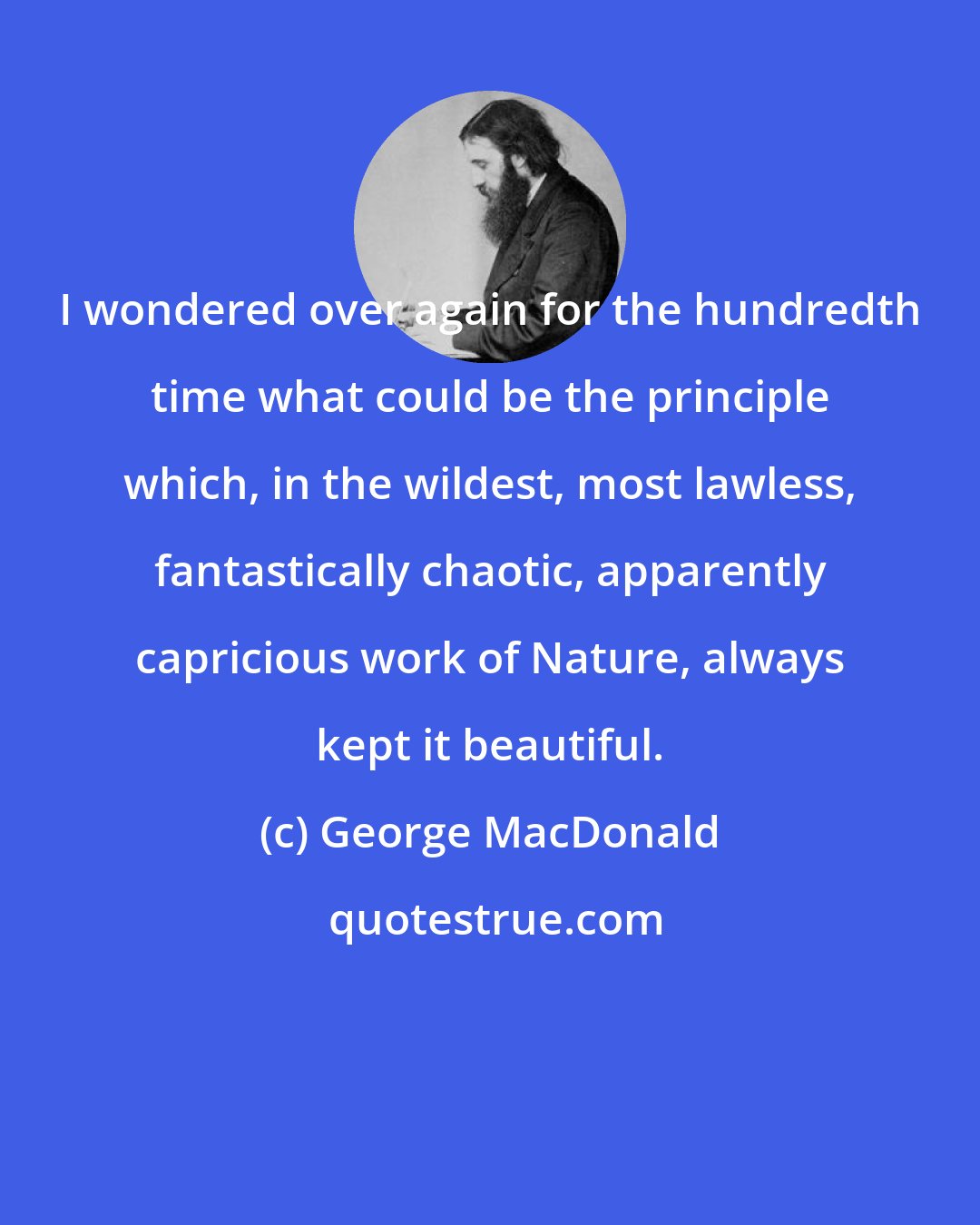 George MacDonald: I wondered over again for the hundredth time what could be the principle which, in the wildest, most lawless, fantastically chaotic, apparently capricious work of Nature, always kept it beautiful.