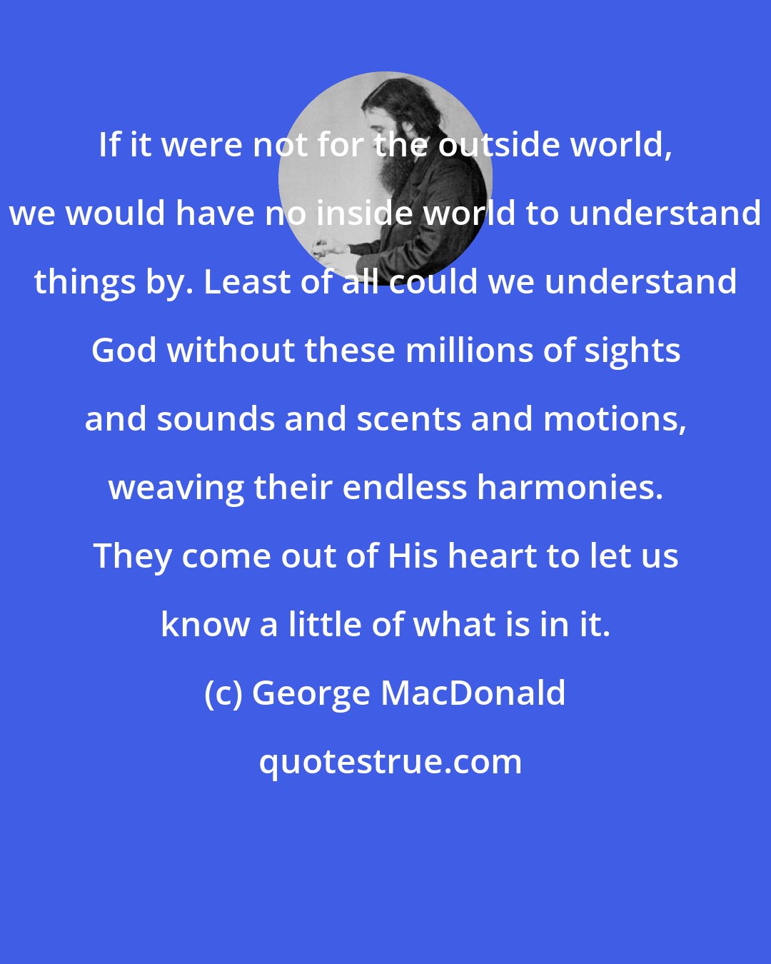 George MacDonald: If it were not for the outside world, we would have no inside world to understand things by. Least of all could we understand God without these millions of sights and sounds and scents and motions, weaving their endless harmonies. They come out of His heart to let us know a little of what is in it.