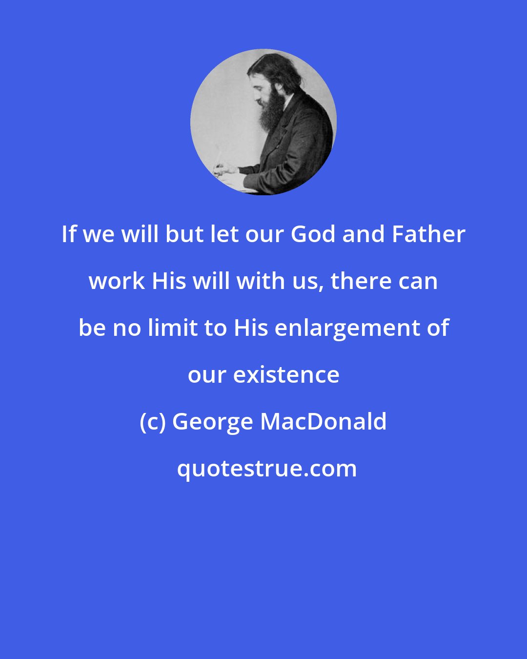 George MacDonald: If we will but let our God and Father work His will with us, there can be no limit to His enlargement of our existence