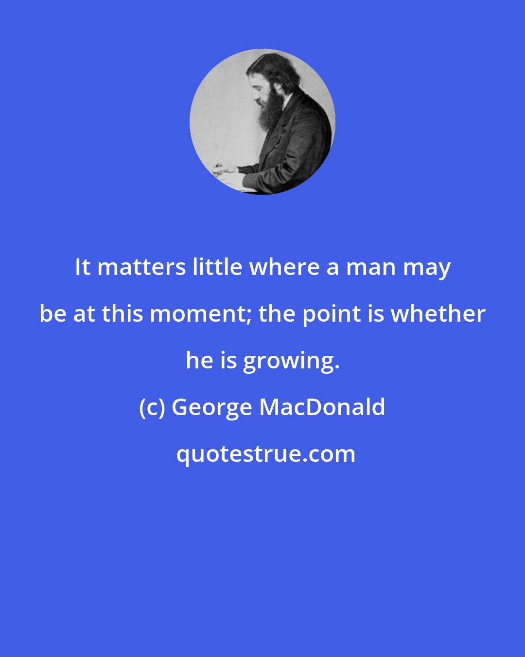 George MacDonald: It matters little where a man may be at this moment; the point is whether he is growing.