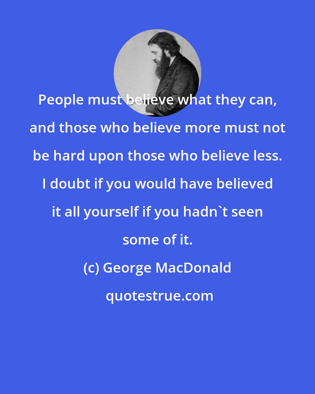 George MacDonald: People must believe what they can, and those who believe more must not be hard upon those who believe less. I doubt if you would have believed it all yourself if you hadn't seen some of it.