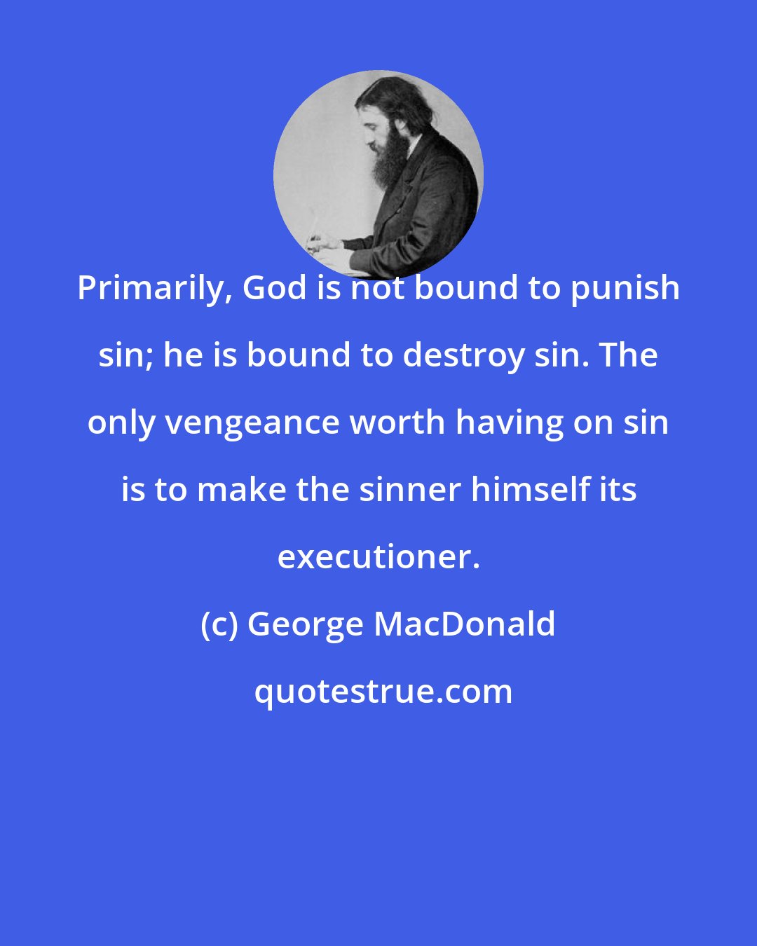 George MacDonald: Primarily, God is not bound to punish sin; he is bound to destroy sin. The only vengeance worth having on sin is to make the sinner himself its executioner.